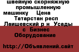  швейную скорняжную промышленную машинку. › Цена ­ 10 000 - Татарстан респ., Лаишевский р-н, Усады с. Бизнес » Оборудование   